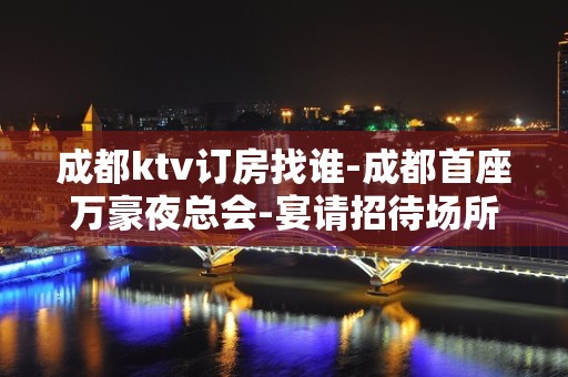 成都ktv订房找谁-成都首座万豪夜总会-宴请招待场所 – 成都邛崃KTV排名大全