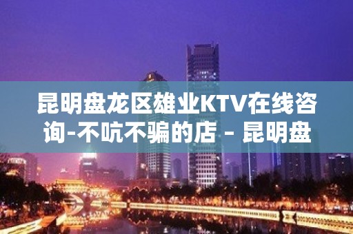 昆明盘龙区雄业KTV在线咨询-不吭不骗的店 – 昆明盘龙KTV排名大全