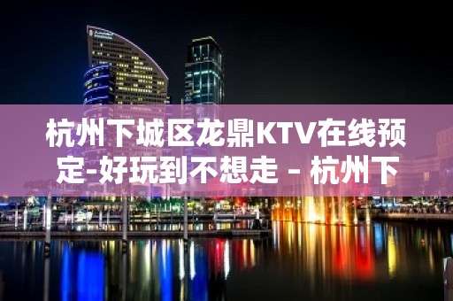 杭州下城区龙鼎KTV在线预定-好玩到不想走 – 杭州下城KTV排名大全