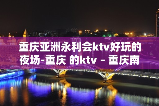 重庆亚洲永利会ktv好玩的夜场-重庆 的ktv – 重庆南川KTV排名大全