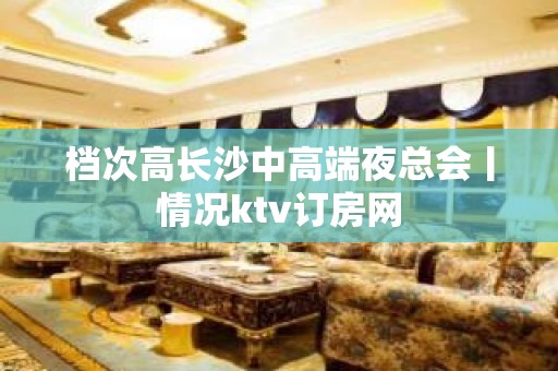 档次高长沙中高端夜总会丨情况ktv订房网