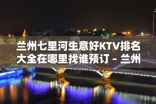 兰州七里河生意好KTV排名大全在哪里找谁预订 – 兰州七里河KTV排名大全