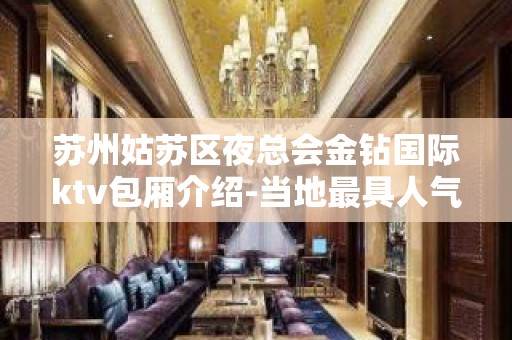 苏州姑苏区夜总会金钻国际ktv包厢介绍-当地最具人气的豪华会所