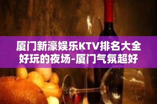 厦门新濠娱乐KTV排名大全好玩的夜场-厦门气氛超好的ktv – 厦门海沧KTV排名大全