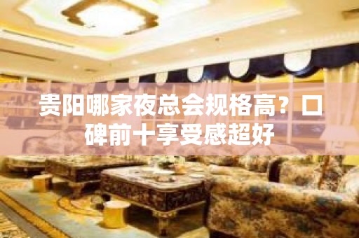 贵阳哪家夜总会规格高？口碑前十享受感超好