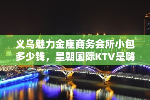 义乌魅力金座商务会所小包多少钱，皇朝国际KTV是嗨场吗？