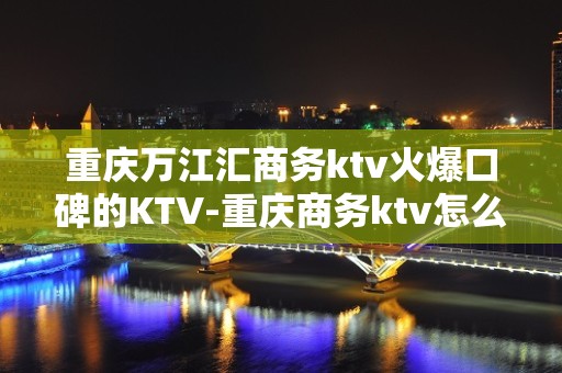 重庆万江汇商务ktv火爆口碑的KTV-重庆商务ktv怎么预定 – 重庆黔江KTV排名大全