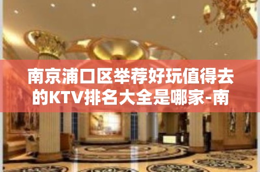 南京浦口区举荐好玩值得去的KTV排名大全是哪家-南京星 – 南京江宁KTV排名大全