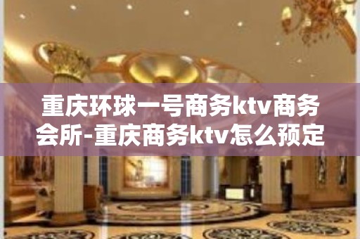 重庆环球一号商务ktv商务会所-重庆商务ktv怎么预定 – 重庆开州KTV排名大全