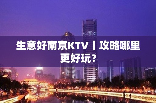 生意好﻿南京KTV丨攻略哪里更好玩？