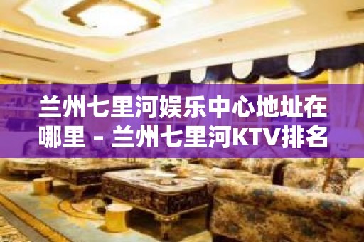 兰州七里河娱乐中心地址在哪里 – 兰州七里河KTV排名大全