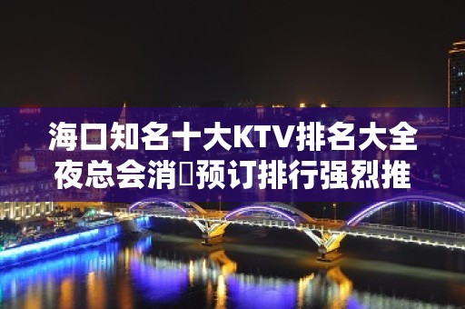 海口知名十大KTV排名大全夜总会消費预订排行强烈推荐