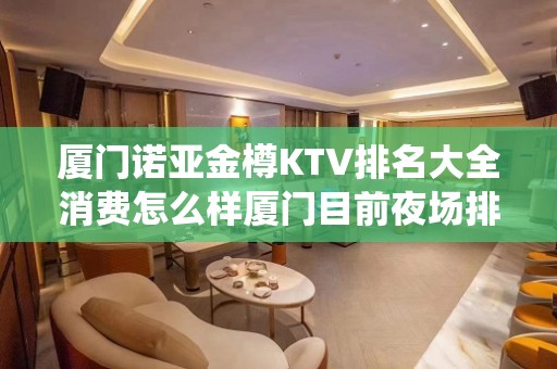 厦门诺亚金樽KTV排名大全消费怎么样厦门目前夜场排第一 – 厦门思明KTV排名大全