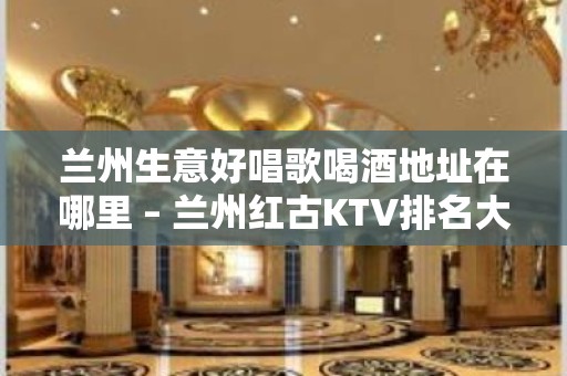 兰州生意好唱歌喝酒地址在哪里 – 兰州红古KTV排名大全