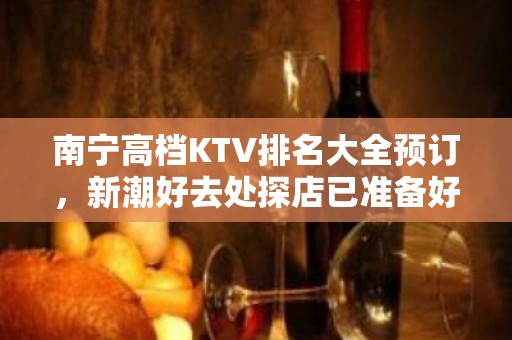 南宁高档KTV排名大全预订，新潮好去处探店已准备好就等你来