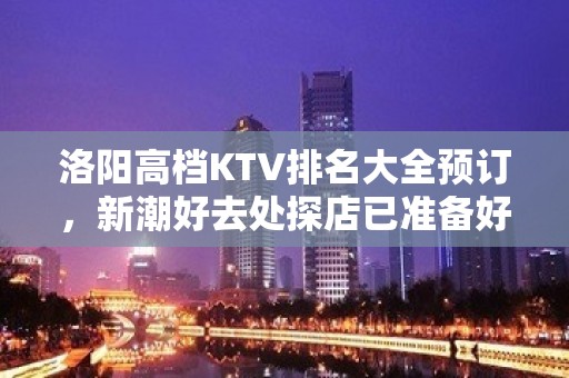 洛阳高档KTV排名大全预订，新潮好去处探店已准备好就等你来