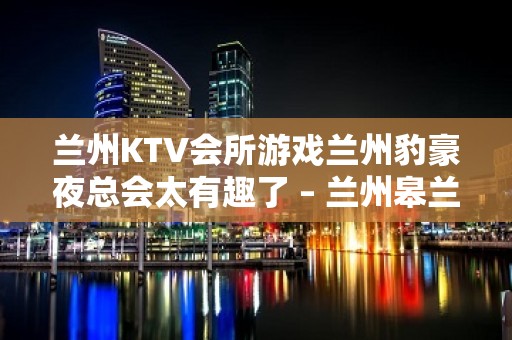 兰州KTV会所游戏兰州豹豪夜总会太有趣了 – 兰州皋兰石洞KTV排名大全