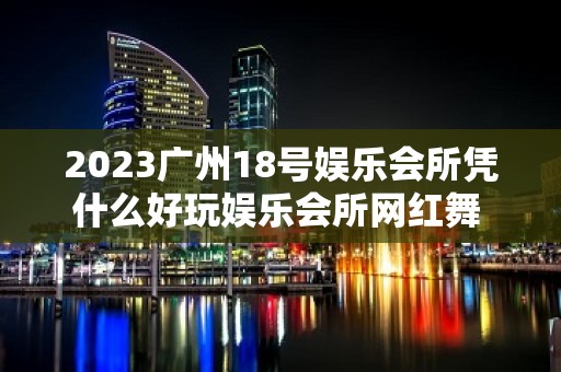 2023广州18号娱乐会所凭什么好玩娱乐会所网红舞 – 广州黄埔大沙地KTV排名大全