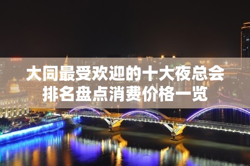 大同最受欢迎的十大夜总会排名盘点消费价格一览