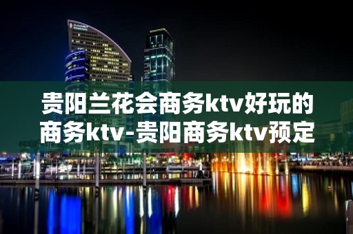 贵阳兰花会商务ktv好玩的商务ktv-贵阳商务ktv预定电话 – 贵阳花溪KTV排名大全