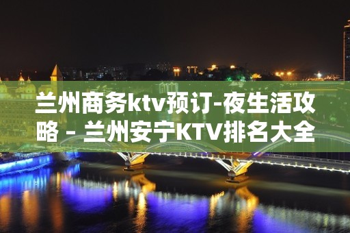 兰州商务ktv预订-夜生活攻略 – 兰州安宁KTV排名大全