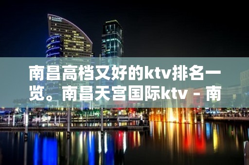 南昌高档又好的ktv排名一览。南昌天宫国际ktv – 南昌东湖KTV排名大全