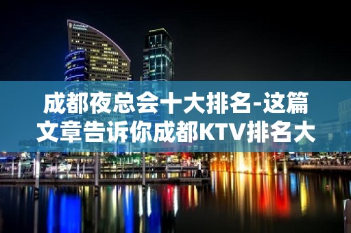 成都夜总会十大排名-这篇文章告诉你成都KTV排名大全哪家好玩