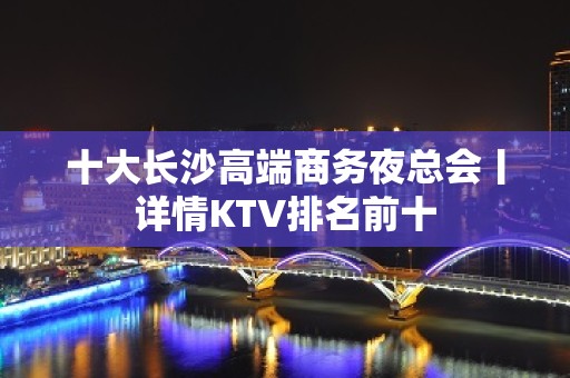 十大长沙高端商务夜总会丨详情KTV排名前十