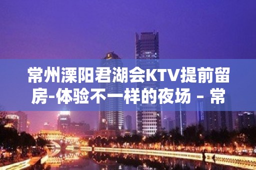 常州溧阳君湖会KTV提前留房-体验不一样的夜场 – 常州溧阳KTV排名大全