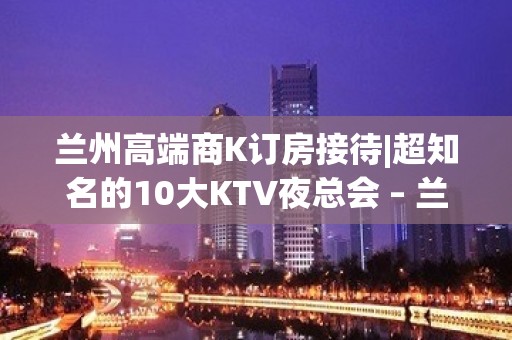 兰州高端商K订房接待|超知名的10大KTV夜总会 – 兰州城关KTV排名大全