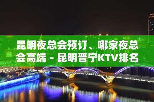 昆明夜总会预订、哪家夜总会高端 – 昆明晋宁KTV排名大全