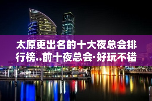 太原更出名的十大夜总会排行榜..前十夜总会·好玩不错