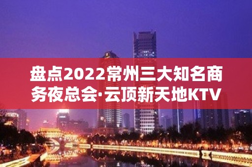 盘点2022常州三大知名商务夜总会·云顶新天地KTV包厢预订