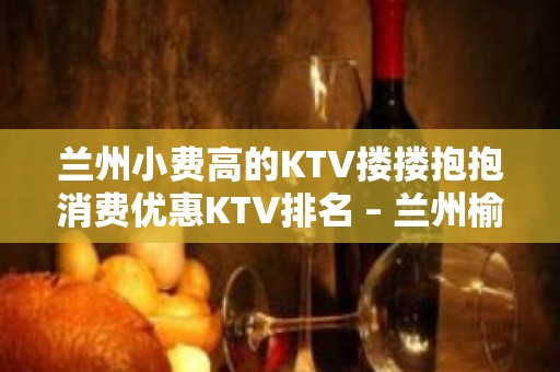 兰州小费高的KTV搂搂抱抱消费优惠KTV排名 – 兰州榆中KTV排名大全