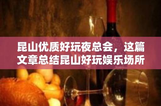 昆山优质好玩夜总会，这篇文章总结昆山好玩娱乐场所