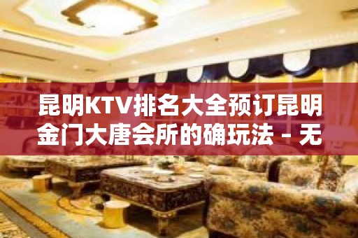 昆明KTV排名大全预订昆明金门大唐会所的确玩法 – 无锡新区江溪街道KTV排名大全