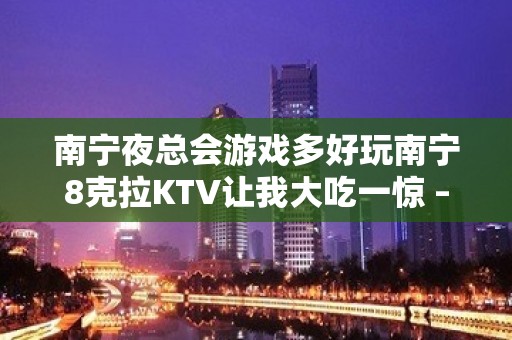 南宁夜总会游戏多好玩南宁8克拉KTV让我大吃一惊 – 南宁青秀长塘镇KTV排名大全