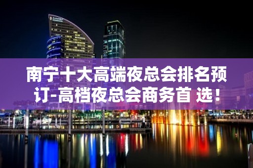 南宁十大高端夜总会排名预订-高档夜总会商务首 选！