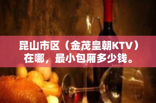 昆山市区（金茂皇朝KTV）在哪，最小包厢多少钱。