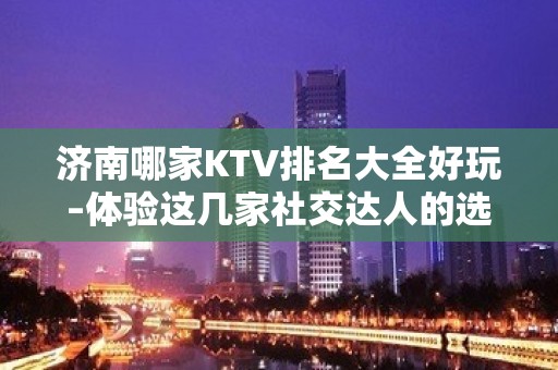 济南哪家KTV排名大全好玩–体验这几家社交达人的选去处