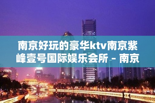 南京好玩的豪华ktv南京紫峰壹号国际娱乐会所 – 南京江宁KTV排名大全