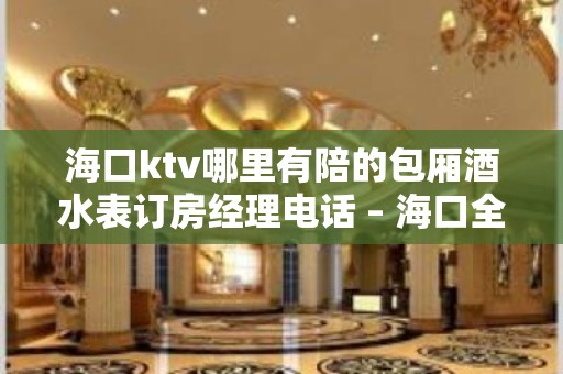 海口ktv哪里有陪的包厢酒水表订房经理电话 – 海口全海口KTV排名大全