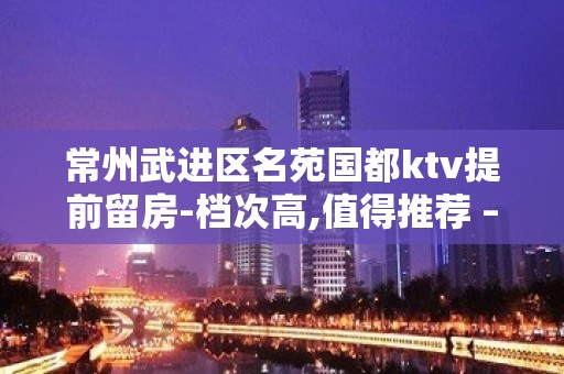 常州武进区名苑国都ktv提前留房-档次高,值得推荐 – 常州武进KTV排名大全