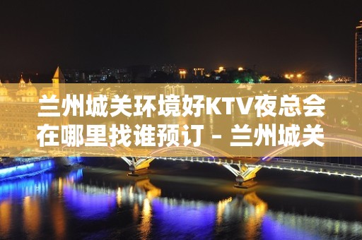 兰州城关环境好KTV夜总会在哪里找谁预订 – 兰州城关KTV排名大全