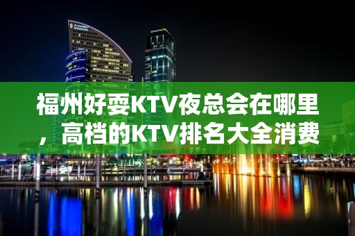 福州好耍KTV夜总会在哪里，高档的KTV排名大全消费排行