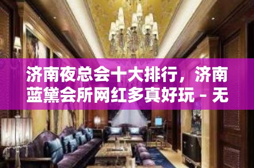 济南夜总会十大排行，济南蓝黛会所网红多真好玩 – 无锡新区江溪街道KTV排名大全