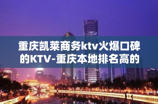 重庆凯莱商务ktv火爆口碑的KTV-重庆本地排名高的ktv – 重庆万州KTV排名大全