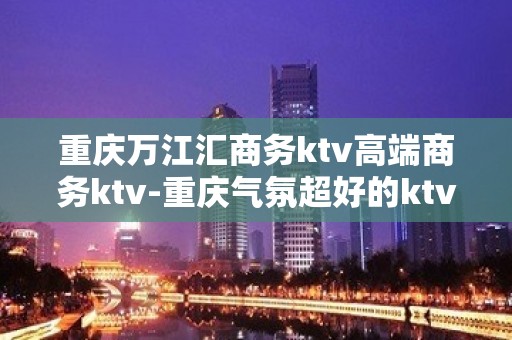 重庆万江汇商务ktv高端商务ktv-重庆气氛超好的ktv – 重庆永川KTV排名大全