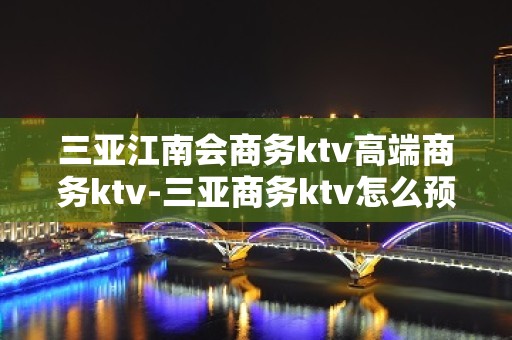 三亚江南会商务ktv高端商务ktv-三亚商务ktv怎么预定 – 三亚崖城KTV排名大全