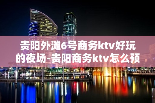 贵阳外滩6号商务ktv好玩的夜场-贵阳商务ktv怎么预定 – 贵阳小河KTV排名大全